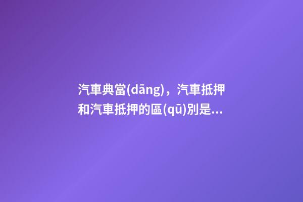 汽車典當(dāng)，汽車抵押和汽車抵押的區(qū)別是什么？